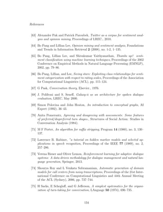 References
[63] Alexander Pak and Patrick Paroubek, Twitter as a corpus for sentiment anal-
ysis and opinion mining, Proceedings of LREC., 2010.
[64] Bo Pang and Lillian Lee, Opinion mining and sentiment analysis, Foundations
and Trends in Information Retrieval 2 (2008), no. 1-2, 1–135.
[65] Bo Pang, Lillian Lee, and Shivakumar Vaithyanathan, Thumbs up? senti-
ment classiﬁcation using machine learning techniques, Proceedings of the 2002
Conference on Empirical Methods in Natural Language Processing (EMNLP),
2002, pp. 79–86.
[66] Bo Pang, Lillian, and Lee, Seeing stars: Exploiting class relationships for senti-
ment categorization with respect to rating scales, Proceedings of the Association
for Computational Linguistics (ACL), pp. 115–124.
[67] G Pask, Conversation theory, Elsevier., 1976.
[68] J. Polifroni and S. Seneﬀ, Galaxy-ii as an architecture for spoken dialogue
evaluation, LREC, May 2000.
[69] Simon Polovina and John Heaton, An introduction to conceptual graphs, AI
Expert (1992), 36–43.
[70] Anita Pomerantz, Agreeing and disagreeing with assessments: Some features
of preferred/dispreferred turn shapes., Structures of Social Action: Studies in
Conversation Analysis (1984).
[71] M F Porter, An algorithm for suﬃx stripping, Program 14 (1980), no. 3, 130–
137.
[72] Lawrence R. Rabiner, ”a tutorial on hidden markov models and selected ap-
plications in speech recognition, Proceedings of the IEEE 77 (1989), no. 2,
257–286.
[73] Verena Rieser and Oliver Lemon, Reinforcement learning for adaptive dialogue
systems: A data-driven methodology for dialogue management and natural lan-
guage generation, Springer, 2013.
[74] Shourya Roy and L Venkata Subramaniam, Automatic generation of domain
models for call centers from noisy transcriptions, Proceedings of the 21st Inter-
national Conference on Computational Linguistics and 44th Annual Meeting
of the ACL (Sydney), 2006, pp. 737–744.
[75] H Sacks, E Schegloﬀ, and G Jeﬀerson, A simplest systematics for the organi-
zation of turn-taking for conversation, LAnguage 50 (1974), 696–735.
134
 