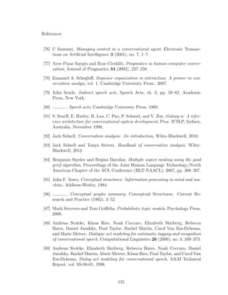 References
[76] C Sammut, Managing context in a conversational agent, Electronic Transac-
tions on Artiﬁcial Intelligence 3 (2001), no. 7, 1–7.
[77] Ayse Pinar Saygin and Ilyas Ciceklib, Pragmatics in human-computer conver-
sation, Journal of Pragmatics 34 (2002), 227–258.
[78] Emanuel A. Schegloﬀ, Sequence organization in interaction: A primer in con-
versation analyis, vol. 1, Cambridge University Press., 2007.
[79] John Searle, Indirect speech acts, Speech Acts, ch. 3, pp. 59–82, Academic
Press, New York.
[80] , Speech acts, Cambridge University Press, 1969.
[81] S. Seneﬀ, E. Hurley, R. Lau, C. Pao, P. Schmid, and V. Zue, Galaxy-ii: A refer-
ence architecture for conversational system development, Proc. ICSLP, Sydney,
Australia, November 1998.
[82] Jack Sidnell, Conversation analysis: An introduction, Wiley-Blackwell, 2010.
[83] Jack Sidnell and Tanya Stivers, Handbook of conversation analysis, Wiley-
Blackwell, 2012.
[84] Benjamin Snyder and Regina Barzilay, Multiple aspect ranking using the good
grief algorithm, Proceedings of the Joint Human Language Technology/North
American Chapter of the ACL Conference (HLT-NAACL), 2007, pp. 300–307.
[85] John F. Sowa, Conceptual structures: Information processing in mind and ma-
chine, Addison-Wesley, 1984.
[86] , Conceptual graphs summary, Conceptual Structures: Current Re-
search and Practice (1992), 3–52.
[87] Mark Steyvers and Tom Griﬃths, Probabilistic topic models, Psychology Press,
2008.
[88] Andreas Stolcke, Klaus Ries, Noah Coccaro, Elizabeth Shriberg, Rebecca
Bates, Daniel Jurafsky, Paul Taylor, Rachel Martin, Carol Van Ess-Dykema,
and Marie Meteer, Dialogue act modeling for automatic tagging and recognition
of conversational speech, Computational Linguistics 26 (2000), no. 3, 339–373.
[89] Andreas Stolcke, Elizabeth Shriberg, Rebecca Bates, Noah Coccaro, Daniel
Jurafsky, Rachel Martin, Marie Meteer, Klaus Ries, Paul Taylor, and Carol Van
Ess-Dykema, Dialog act modeling for conversational speech, AAAI Technical
Report, vol. SS-98-01, 1998.
135
 