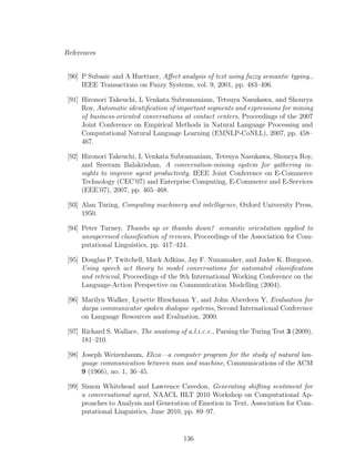 References
[90] P Subasic and A Huettner, Aﬀect analysis of text using fuzzy semantic typing.,
IEEE Transactions on Fuzzy Systems, vol. 9, 2001, pp. 483–496.
[91] Hironori Takeuchi, L Venkata Subramaniam, Tetsuya Nasukawa, and Shourya
Roy, Automatic identiﬁcation of important segments and expressions for mining
of business-oriented conversations at contact centers, Proceedings of the 2007
Joint Conference on Empirical Methods in Natural Language Processing and
Computational Natural Language Learning (EMNLP-CoNLL), 2007, pp. 458–
467.
[92] Hironori Takeuchi, L Venkata Subramaniam, Tetsuya Nasukawa, Shourya Roy,
and Sreeram Balakrishan, A conversation-mining system for gathering in-
sights to improve agent productivity, IEEE Joint Conference on E-Commerce
Technology (CEC’07) and Enterprise Computing, E-Commerce and E-Services
(EEE’07), 2007, pp. 465–468.
[93] Alan Turing, Computing machinery and intelligence, Oxford University Press,
1950.
[94] Peter Turney, Thumbs up or thumbs down? semantic orientation applied to
unsupervised classiﬁcation of reviews, Proceedings of the Association for Com-
putational Linguistics, pp. 417–424.
[95] Douglas P. Twitchell, Mark Adkins, Jay F. Nunamaker, and Judee K. Burgoon,
Using speech act theory to model conversations for automated classiﬁcation
and retrieval, Proceedings of the 9th International Working Conference on the
Language-Action Perspective on Communication Modelling (2004).
[96] Marilyn Walker, Lynette Hirschman Y, and John Aberdeen Y, Evaluation for
darpa communicator spoken dialogue systems, Second International Conference
on Language Resources and Evaluation, 2000.
[97] Richard S. Wallace, The anatomy of a.l.i.c.e., Parsing the Turing Test 3 (2009),
181–210.
[98] Joseph Weizenbaum, Eliza—a computer program for the study of natural lan-
guage communication between man and machine, Communications of the ACM
9 (1966), no. 1, 36–45.
[99] Simon Whitehead and Lawrence Cavedon, Generating shifting sentiment for
a conversational agent, NAACL HLT 2010 Workshop on Computational Ap-
proaches to Analysis and Generation of Emotion in Text, Association for Com-
putational Linguistics, June 2010, pp. 89–97.
136
 