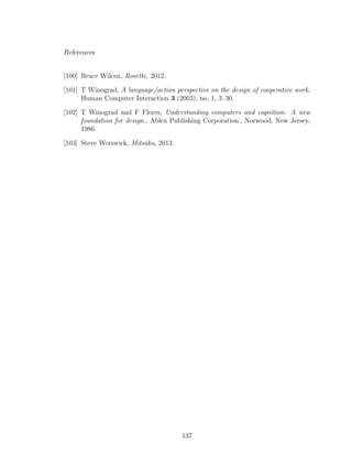 References
[100] Bruce Wilcox, Rosette, 2012.
[101] T Winograd, A language/action perspective on the design of cooperative work,
Human Computer Interaction 3 (2003), no. 1, 3–30.
[102] T Winograd and F Flores, Understanding computers and cognition: A new
foundation for design., Ablex Publishing Corporation., Norwood, New Jersey,
1986.
[103] Steve Worswick, Mitsuku, 2013.
137
 