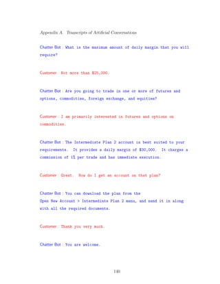 Appendix A. Transcripts of Artiﬁcial Conversations
Chatter Bot : What is the maximum amount of daily margin that you will
require?
Customer : Not more than $25,000.
Chatter Bot : Are you going to trade in one or more of futures and
options, commodities, foreign exchange, and equities?
Customer : I am primarily interested in futures and options on
commodities.
Chatter Bot : The Intermediate Plan 2 account is best suited to your
requirements. It provides a daily margin of $30,000. It charges a
commission of 1% per trade and has immediate execution.
Customer : Great. How do I get an account on that plan?
Chatter Bot : You can download the plan from the
Open New Account > Intermediate Plan 2 menu, and send it in along
with all the required documents.
Customer : Thank you very much.
Chatter Bot : You are welcome.
140
 