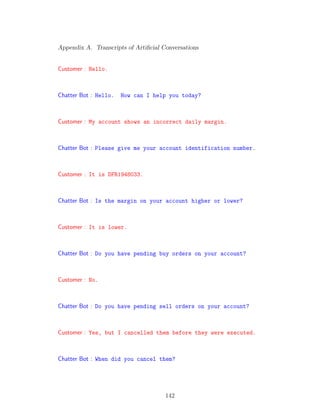 Appendix A. Transcripts of Artiﬁcial Conversations
Customer : Hello.
Chatter Bot : Hello. How can I help you today?
Customer : My account shows an incorrect daily margin.
Chatter Bot : Please give me your account identification number.
Customer : It is DFR1948033.
Chatter Bot : Is the margin on your account higher or lower?
Customer : It is lower.
Chatter Bot : Do you have pending buy orders on your account?
Customer : No.
Chatter Bot : Do you have pending sell orders on your account?
Customer : Yes, but I cancelled them before they were executed.
Chatter Bot : When did you cancel them?
142
 