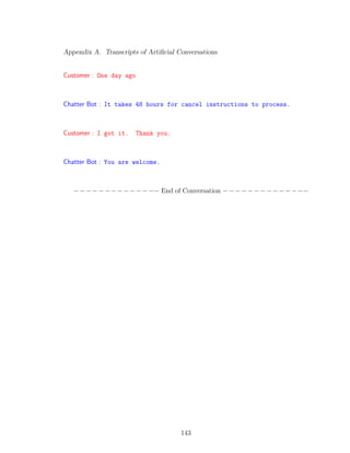 Appendix A. Transcripts of Artiﬁcial Conversations
Customer : One day ago
Chatter Bot : It takes 48 hours for cancel instructions to process.
Customer : I got it. Thank you.
Chatter Bot : You are welcome.
−−−−−−−−−−−−−− End of Conversation −−−−−−−−−−−−−−
143
 