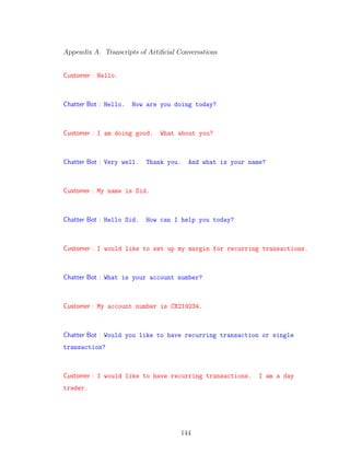 Appendix A. Transcripts of Artiﬁcial Conversations
Customer : Hello.
Chatter Bot : Hello. How are you doing today?
Customer : I am doing good. What about you?
Chatter Bot : Very well. Thank you. And what is your name?
Customer : My name is Sid.
Chatter Bot : Hello Sid. How can I help you today?
Customer : I would like to set up my margin for recurring transactions.
Chatter Bot : What is your account number?
Customer : My account number is CX219234.
Chatter Bot : Would you like to have recurring transaction or single
transaction?
Customer : I would like to have recurring transactions. I am a day
trader.
144
 