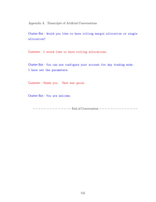 Appendix A. Transcripts of Artiﬁcial Conversations
Chatter Bot : Would you like to have rolling margin allocation or single
allocation?
Customer : I would like to have rolling allocations.
Chatter Bot : You can now configure your account for day trading mode.
I have set the parameters.
Customer : Thank you. That was quick.
Chatter Bot : You are welcome.
−−−−−−−−−−−−−− End of Conversation −−−−−−−−−−−−−−
145
 