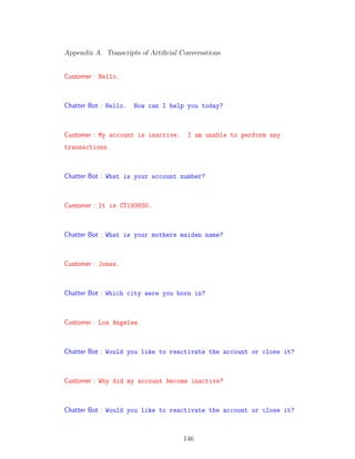 Appendix A. Transcripts of Artiﬁcial Conversations
Customer : Hello.
Chatter Bot : Hello. How can I help you today?
Customer : My account is inactive. I am unable to perform any
transactions.
Chatter Bot : What is your account number?
Customer : It is CT193830.
Chatter Bot : What is your mothers maiden name?
Customer : Jones.
Chatter Bot : Which city were you born in?
Customer : Los Angeles
Chatter Bot : Would you like to reactivate the account or close it?
Customer : Why did my account become inactive?
Chatter Bot : Would you like to reactivate the account or close it?
146
 