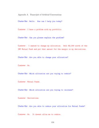 Appendix A. Transcripts of Artiﬁcial Conversations
Chatter Bot : Hello. How can I help you today?
Customer : I have a problem with my portfolio.
Chatter Bot : Can you please explain the problem?
Customer : I wanted to change my allocation. Sell $2,000 worth of the
IMF Mutual Fund and put that amount for the margin in my derivatives.
Chatter Bot : Are you able to change your allocation?
Customer : No.
Chatter Bot : Which allocation are you trying to reduce?
Customer : Mutual Funds.
Chatter Bot : Which allocation are you trying to increase?
Customer : Derivatives.
Chatter Bot : Are you able to reduce your allocation for Mutual Funds?
Customer : No. It doesnt allow me to reduce.
150
 