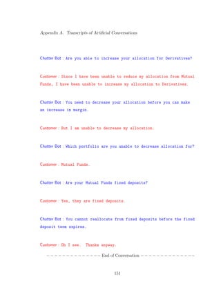 Appendix A. Transcripts of Artiﬁcial Conversations
Chatter Bot : Are you able to increase your allocation for Derivatives?
Customer : Since I have been unable to reduce my allocation from Mutual
Funds, I have been unable to increase my allocation to Derivatives.
Chatter Bot : You need to decrease your allocation before you can make
an increase in margin.
Customer : But I am unable to decrease my allocation.
Chatter Bot : Which portfolio are you unable to decrease allocation for?
Customer : Mutual Funds.
Chatter Bot : Are your Mutual Funds fixed deposits?
Customer : Yes, they are fixed deposits.
Chatter Bot : You cannot reallocate from fixed deposits before the fixed
deposit term expires.
Customer : Oh I see. Thanks anyway.
−−−−−−−−−−−−−− End of Conversation −−−−−−−−−−−−−−
151
 