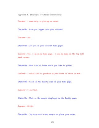 Appendix A. Transcripts of Artiﬁcial Conversations
Customer : I need help in placing an order.
Chatter Bot : Have you logged into your account?
Customer : Yes.
Chatter Bot : Are you on your account home page?
Customer : Yes, I am on my home page. I see me name on the top left
hand corner.
Chatter Bot : What kind of order would you like to place?
Customer : I would like to purchase $3,000 worth of stock in ACN.
Chatter Bot : Click on the Equity link on your home page.
Customer : I did that.
Chatter Bot : What is the margin displayed on the Equity page.
Customer : $3,331.
Chatter Bot : You have sufficient margin to place your order.
152
 