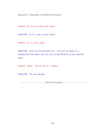 Appendix A. Transcripts of Artiﬁcial Conversations
Customer : So how do I place the order?
Chatter Bot : Is it a buy or sell order?
Customer : It is a buy order.
Chatter Bot : Click on the purchase box. You will be taken to a
transaction form where you can fill in the details of your desired
order.
Customer : Great. Let me try it. Thanks.
Chatter Bot : You are welcome.
−−−−−−−−−−−−−− End of Conversation −−−−−−−−−−−−−−
153
 