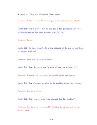 Appendix A. Transcripts of Artiﬁcial Conversations
Customer : Hello. I would like to open a new account with eTRADE.
Chatter Bot : Thats great. Let me ask you a few questions that will
help us determine the best account plan for you.
Customer : Sure.
Chatter Bot : Is this going to be a new account or do you already have
an account with us?
Customer : This will be a new account.
Chatter Bot : What do you primarily want to use the account for?
Customer : I would like to invest in Mutual Funds and stocks.
Chatter Bot : How often do you plan to be trading using your account?
Customer : Not very often.
Chatter Bot : Will you be using your account for day trading?
Customer : No, just for occasionally trading in stocks and buying
mutual funds.
154
 
