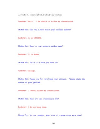 Appendix A. Transcripts of Artiﬁcial Conversations
Customer : Hello. I am unable to access my transactions.
Chatter Bot : Can you please state your account number?
Customer : It is ACT1296.
Chatter Bot : What is your mothers maiden name?
Customer : It is Rosen.
Chatter Bot : Which city were you born in?
Customer : Chicago.
Chatter Bot : Thank you for verifying your account. Please state the
nature of your problem.
Customer : I cannot access my transactions.
Chatter Bot : What are the transaction IDs?
Customer : I do not know them.
Chatter Bot : Do you remember what kind of transactions were they?
156
 
