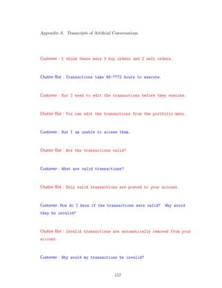 Appendix A. Transcripts of Artiﬁcial Conversations
Customer : I think there were 3 buy orders and 2 sell orders.
Chatter Bot : Transactions take 48-??72 hours to execute.
Customer : But I need to edit the transactions before they execute.
Chatter Bot : You can edit the transactions from the portfolio menu.
Customer : But I am unable to access them.
Chatter Bot : Are the transactions valid?
Customer : What are valid transactions?
Chatter Bot : Only valid transactions are posted to your account.
Customer: How do I know if the transactions were valid? Why would
they be invalid?
Chatter Bot : Invalid transactions are automatically removed from your
account.
Customer : Why would my transactions be invalid?
157
 