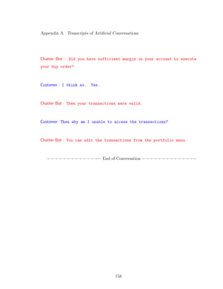 Appendix A. Transcripts of Artiﬁcial Conversations
Chatter Bot : Did you have sufficient margin in your account to execute
your buy order?
Customer : I think so. Yes.
Chatter Bot : Then your transactions were valid.
Customer: Then why am I unable to access the transactions?
Chatter Bot : You can edit the transactions from the portfolio menu.
−−−−−−−−−−−−−− End of Conversation −−−−−−−−−−−−−−
158
 