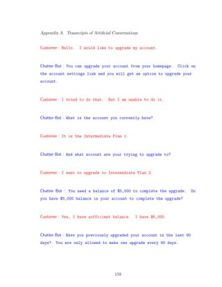 Appendix A. Transcripts of Artiﬁcial Conversations
Customer : Hello. I would like to upgrade my account.
Chatter Bot : You can upgrade your account from your homepage. Click on
the account settings link and you will get an option to upgrade your
account.
Customer : I tried to do that. But I am unable to do it.
Chatter Bot : What is the account you currently have?
Customer : It is the Intermediate Plan 1.
Chatter Bot : And what account are your trying to upgrade to?
Customer : I want to upgrade to Intermediate Plan 2.
Chatter Bot : You need a balance of $5,000 to complete the upgrade. Do
you have $5,000 balance in your account to complete the upgrade?
Customer : Yes, I have sufficient balance. I have $6,000.
Chatter Bot : Have you previously upgraded your account in the last 90
days? You are only allowed to make one upgrade every 90 days.
159
 