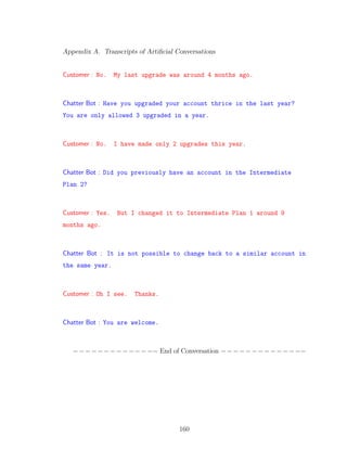 Appendix A. Transcripts of Artiﬁcial Conversations
Customer : No. My last upgrade was around 4 months ago.
Chatter Bot : Have you upgraded your account thrice in the last year?
You are only allowed 3 upgraded in a year.
Customer : No. I have made only 2 upgrades this year.
Chatter Bot : Did you previously have an account in the Intermediate
Plan 2?
Customer : Yes. But I changed it to Intermediate Plan 1 around 9
months ago.
Chatter Bot : It is not possible to change back to a similar account in
the same year.
Customer : Oh I see. Thanks.
Chatter Bot : You are welcome.
−−−−−−−−−−−−−− End of Conversation −−−−−−−−−−−−−−
160
 
