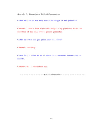 Appendix A. Transcripts of Artiﬁcial Conversations
Chatter Bot : You do not have sufficient margin in the portfolio.
Customer : I should have sufficient margin in my portfolio after the
execution of the sell order I placed yesterday.
Chatter Bot : When did you place your sell order?
Customer : Yesterday.
Chatter Bot : It takes 48 to 72 hours for a requested transaction to
execute.
Customer : Ok. I understand now.
−−−−−−−−−−−−−− End of Conversation −−−−−−−−−−−−−−
162
 