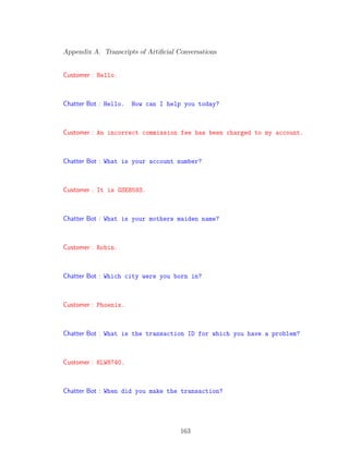 Appendix A. Transcripts of Artiﬁcial Conversations
Customer : Hello.
Chatter Bot : Hello. How can I help you today?
Customer : An incorrect commission fee has been charged to my account.
Chatter Bot : What is your account number?
Customer : It is GSE8593.
Chatter Bot : What is your mothers maiden name?
Customer : Robin.
Chatter Bot : Which city were you born in?
Customer : Phoenix.
Chatter Bot : What is the transaction ID for which you have a problem?
Customer : KLW8740.
Chatter Bot : When did you make the transaction?
163
 