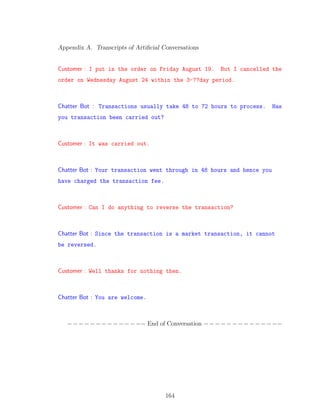 Appendix A. Transcripts of Artiﬁcial Conversations
Customer : I put in the order on Friday August 19. But I cancelled the
order on Wednesday August 24 within the 3-??day period.
Chatter Bot : Transactions usually take 48 to 72 hours to process. Has
you transaction been carried out?
Customer : It was carried out.
Chatter Bot : Your transaction went through in 48 hours and hence you
have charged the transaction fee.
Customer : Can I do anything to reverse the transaction?
Chatter Bot : Since the transaction is a market transaction, it cannot
be reversed.
Customer : Well thanks for nothing then.
Chatter Bot : You are welcome.
−−−−−−−−−−−−−− End of Conversation −−−−−−−−−−−−−−
164
 