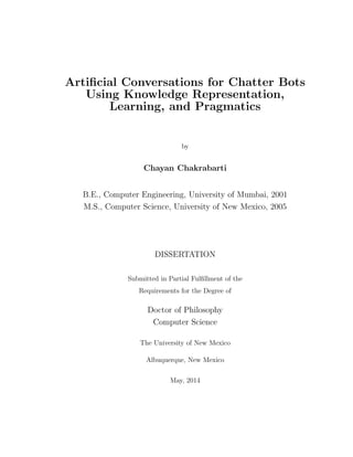 Artiﬁcial Conversations for Chatter Bots
Using Knowledge Representation,
Learning, and Pragmatics
by
Chayan Chakrabarti
B.E., Computer Engineering, University of Mumbai, 2001
M.S., Computer Science, University of New Mexico, 2005
DISSERTATION
Submitted in Partial Fulﬁllment of the
Requirements for the Degree of
Doctor of Philosophy
Computer Science
The University of New Mexico
Albuquerque, New Mexico
May, 2014
 
