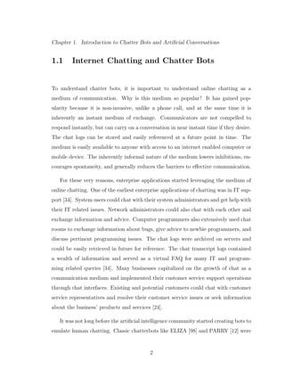 Chapter 1. Introduction to Chatter Bots and Artiﬁcial Conversations
1.1 Internet Chatting and Chatter Bots
To understand chatter bots, it is important to understand online chatting as a
medium of communication. Why is this medium so popular? It has gained pop-
ularity because it is non-invasive, unlike a phone call, and at the same time it is
inherently an instant medium of exchange. Communicators are not compelled to
respond instantly, but can carry on a conversation in near instant time if they desire.
The chat logs can be stored and easily referenced at a future point in time. The
medium is easily available to anyone with access to an internet enabled computer or
mobile device. The inherently informal nature of the medium lowers inhibitions, en-
courages spontaneity, and generally reduces the barriers to eﬀective communication.
For these very reasons, enterprise applications started leveraging the medium of
online chatting. One of the earliest enterprise applications of chatting was in IT sup-
port [34]. System users could chat with their system administrators and get help with
their IT related issues. Network administrators could also chat with each other and
exchange information and advice. Computer programmers also extensively used chat
rooms to exchange information about bugs, give advice to newbie programmers, and
discuss pertinent programming issues. The chat logs were archived on servers and
could be easily retrieved in future for reference. The chat transcript logs contained
a wealth of information and served as a virtual FAQ for many IT and program-
ming related queries [34]. Many businesses capitalized on the growth of chat as a
communication medium and implemented their customer service support operations
through chat interfaces. Existing and potential customers could chat with customer
service representatives and resolve their customer service issues or seek information
about the business’ products and services [24].
It was not long before the artiﬁcial intelligence community started creating bots to
emulate human chatting. Classic chatterbots like ELIZA [98] and PARRY [12] were
2
 