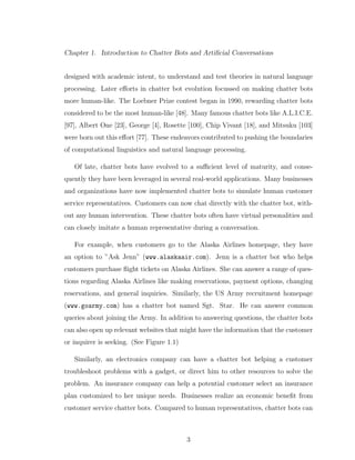 Chapter 1. Introduction to Chatter Bots and Artiﬁcial Conversations
designed with academic intent, to understand and test theories in natural language
processing. Later eﬀorts in chatter bot evolution focussed on making chatter bots
more human-like. The Loebner Prize contest began in 1990, rewarding chatter bots
considered to be the most human-like [48]. Many famous chatter bots like A.L.I.C.E.
[97], Albert One [23], George [4], Rosette [100], Chip Vivant [18], and Mitsuku [103]
were born out this eﬀort [77]. These endeavors contributed to pushing the boundaries
of computational linguistics and natural language processing.
Of late, chatter bots have evolved to a suﬃcient level of maturity, and conse-
quently they have been leveraged in several real-world applications. Many businesses
and organizations have now implemented chatter bots to simulate human customer
service representatives. Customers can now chat directly with the chatter bot, with-
out any human intervention. These chatter bots often have virtual personalities and
can closely imitate a human representative during a conversation.
For example, when customers go to the Alaska Airlines homepage, they have
an option to ”Ask Jenn” (www.alaskaair.com). Jenn is a chatter bot who helps
customers purchase ﬂight tickets on Alaska Airlines. She can answer a range of ques-
tions regarding Alaska Airlines like making reservations, payment options, changing
reservations, and general inquiries. Similarly, the US Army recruitment homepage
(www.goarmy.com) has a chatter bot named Sgt. Star. He can answer common
queries about joining the Army. In addition to answering questions, the chatter bots
can also open up relevant websites that might have the information that the customer
or inquirer is seeking. (See Figure 1.1)
Similarly, an electronics company can have a chatter bot helping a customer
troubleshoot problems with a gadget, or direct him to other resources to solve the
problem. An insurance company can help a potential customer select an insurance
plan customized to her unique needs. Businesses realize an economic beneﬁt from
customer service chatter bots. Compared to human representatives, chatter bots can
3
 