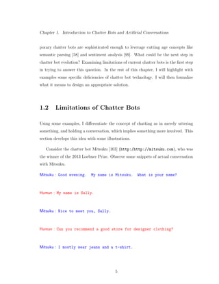 Chapter 1. Introduction to Chatter Bots and Artiﬁcial Conversations
porary chatter bots are sophisticated enough to leverage cutting age concepts like
semantic parsing [58] and sentiment analysis [99]. What could be the next step in
chatter bot evolution? Examining limitations of current chatter bots is the ﬁrst step
in trying to answer this question. In the rest of this chapter, I will highlight with
examples some speciﬁc deﬁciencies of chatter bot technology. I will then formalize
what it means to design an appropriate solution.
1.2 Limitations of Chatter Bots
Using some examples, I diﬀerentiate the concept of chatting as in merely uttering
something, and holding a conversation, which implies something more involved. This
section develops this idea with some illustrations.
Consider the chatter bot Mitsuku [103] (http:/http://mitsuku.com), who was
the winner of the 2013 Loebner Prize. Observe some snippets of actual conversation
with Mitsuku.
Mitsuku : Good evening. My name is Mitsuku. What is your name?
Human : My name is Sally.
Mitsuku : Nice to meet you, Sally.
Human : Can you recommend a good store for designer clothing?
Mitsuku : I mostly wear jeans and a t-shirt.
5
 