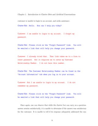 Chapter 1. Introduction to Chatter Bots and Artiﬁcial Conversations
customer is unable to login to an account, and seeks assistance.
Chatter Bot : Hello. How can I help you today?
Customer : I am unable to login to my account. I forgot my
password.
Chatter Bot : Please click on the "Forgot Password" link. You will
be emailed a link that will help you change your password.
Customer : I already tried that. That link takes me to a form to
reset password. But it requires me to enter my Customer
Relationship Number. I do not have this number.
Chatter Bot : The Customer Relationship Number can be found in the
"Account Information" tab when you log in to your account.
Customer : But I am unable to login to my account. I do not
remember my password.
Chatter Bot : Please click on the "Forgot Password" link. You will
be emailed a link that will help you change your password.
Once again, one can observe that while the chatter bot can carry on a question-
answer session satisfactorily, it is unable to determine if the answer was satisfactory
for the customer. It is unable to tell if its response adequately addressed the cus-
9
 
