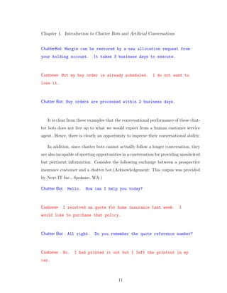 Chapter 1. Introduction to Chatter Bots and Artiﬁcial Conversations
ChatterBot: Margin can be restored by a new allocation request from
your holding account. It takes 3 business days to execute.
Customer: But my buy order is already scheduled. I do not want to
lose it.
Chatter Bot: Buy orders are processed within 2 business days.
It is clear from these examples that the conversational performance of these chat-
ter bots does not live up to what we would expect from a human customer service
agent. Hence, there is clearly an opportunity to improve their conversational ability.
In addition, since chatter bots cannot actually follow a longer conversation, they
are also incapable of spotting opportunities in a conversation for providing unsolicited
but pertinent information. Consider the following exchange between a prospective
insurance customer and a chatter bot.(Acknowledgement: This corpus was provided
by Next IT Inc., Spokane, WA.)
Chatter Bot : Hello. How can I help you today?
Customer : I received an quote for home insurance last week. I
would like to purchase that policy.
Chatter Bot : All right. Do you remember the quote reference number?
Customer : No. I had printed it out but I left the printout in my
car.
11
 