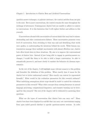 Chapter 1. Introduction to Chatter Bots and Artiﬁcial Conversations
question-answer exchanges, or pairwise utterance, the context switches from one pair
to the next. But in most conversations, the context remains the same throughout the
exchange of utterances. Contemporary chatter bots are unable to adhere to context
in conversations. It is this limitation that I will explore further and address in this
research.
Conversations abound with uncertainties of various kinds that may lead to misun-
derstanding and other communication failures. These uncertainties permeate every
level of conversation, from attending to what was said and identifying what words
were spoken, to understanding the intentions behind the words. While human rep-
resentatives manage these multiple uncertainties with almost eﬀortless ease, chatter
bots often break down in these situations. My aim is to improve the conversational
power of chatter bots. Instead of just being able to engage in question-answer ex-
changes, I would like them to be able to hold a longer conversation, be able to
semantically process it, and more closely to emulate the behavior of a human repre-
sentative.
In the rest of the chapter, I will highlight many relevant nuances to this problem
and formalize the deﬁnition of this problem. What exactly does it mean for the
chatter bot to better understand context? How exactly can context be represented
formally? What would be the evaluation parameters for this research endeavor?
What underlying assumptions about scope should be made to control the evaluation
parameters in this research? What other concepts from existing literature in natural
language processing, computational linguistics, and semantic learning can be lever-
aged for this research? The rest of the chapter will be dedicated to answering these
questions.
What are the types of conversation that chatter bots can carry out? Many
chatter bots have been deployed in real-life that can carry out conversations ranging
from open ended general chitchat to speciﬁc questions-answer sessions. In order
13
 