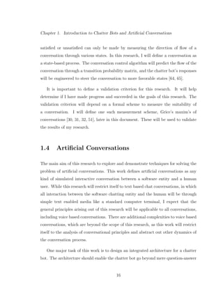 Chapter 1. Introduction to Chatter Bots and Artiﬁcial Conversations
satisﬁed or unsatisﬁed can only be made by measuring the direction of ﬂow of a
conversation through various states. In this research, I will deﬁne a conversation as
a state-based process. The conversation control algorithm will predict the ﬂow of the
conversation through a transition probability matrix, and the chatter bot’s responses
will be engineered to steer the conversation to more favorable states [64, 65].
It is important to deﬁne a validation criterion for this research. It will help
determine if I have made progress and succeeded in the goals of this research. The
validation criterion will depend on a formal scheme to measure the suitability of
a conversation. I will deﬁne one such measurement scheme, Grice’s maxim’s of
conversations [30, 31, 32, 51], later in this document. These will be used to validate
the results of my research.
1.4 Artiﬁcial Conversations
The main aim of this research to explore and demonstrate techniques for solving the
problem of artiﬁcial conversations. This work deﬁnes artiﬁcial conversations as any
kind of simulated interactive conversation between a software entity and a human
user. While this research will restrict itself to text based chat conversations, in which
all interaction between the software chatting entity and the human will be through
simple text enabled media like a standard computer terminal, I expect that the
general principles arising out of this research will be applicable to all conversations,
including voice based conversations. There are additional complexities to voice based
conversations, which are beyond the scope of this research, as this work will restrict
itself to the analysis of conversational principles and abstract out other dynamics of
the conversation process.
One major task of this work is to design an integrated architecture for a chatter
bot. The architecture should enable the chatter bot go beyond mere question-answer
16
 