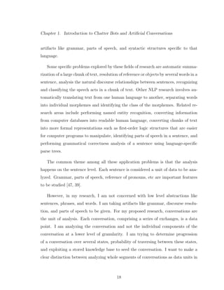 Chapter 1. Introduction to Chatter Bots and Artiﬁcial Conversations
artifacts like grammar, parts of speech, and syntactic structures speciﬁc to that
language.
Some speciﬁc problems explored by these ﬁelds of research are automatic summa-
rization of a large chunk of text, resolution of reference or objects by several words in a
sentence, analysis the natural discourse relationships between sentences, recognizing
and classifying the speech acts in a chunk of text. Other NLP research involves au-
tomatically translating text from one human language to another, separating words
into individual morphemes and identifying the class of the morphemes. Related re-
search areas include performing named entity recognition, converting information
from computer databases into readable human language, converting chunks of text
into more formal representations such as ﬁrst-order logic structures that are easier
for computer programs to manipulate, identifying parts of speech in a sentence, and
performing grammatical correctness analysis of a sentence using language-speciﬁc
parse trees.
The common theme among all these application problems is that the analysis
happens on the sentence level. Each sentence is considered a unit of data to be ana-
lyzed. Grammar, parts of speech, reference of pronouns, etc are important features
to be studied [47, 39].
However, in my research, I am not concerned with low level abstractions like
sentences, phrases, and words. I am taking artifacts like grammar, discourse resolu-
tion, and parts of speech to be given. For my proposed research, conversations are
the unit of analysis. Each conversation, comprising a series of exchanges, is a data
point. I am analyzing the conversation and not the individual components of the
conversation at a lower level of granularity. I am trying to determine progression
of a conversation over several states, probability of traversing between these states,
and exploiting a stored knowledge base to seed the conversation. I want to make a
clear distinction between analyzing whole segments of conversations as data units in
18
 