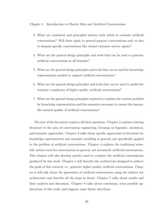 Chapter 1. Introduction to Chatter Bots and Artiﬁcial Conversations
3. What are consistent and principled metrics with which to evaluate artiﬁcial
conversations? Will these apply to general purpose conversations only or also
to domain speciﬁc conversations like virtual customer service agents?
4. What are the general design principles and tools that can be used to generate
artiﬁcial conversations in all domains?
5. What are the general design principles and tools that can be used for knowledge
representation needed to support artiﬁcial conversations?
6. What are the general design principles and tools that can be used to model the
semantic complexity of higher quality artiﬁcial conversations?
7. What are the general design principles required to combine the content modeled
by knowledge representation and the semantics necessary to ensure the human-
like natural quality of artiﬁcial conversations?
The rest of the document explores all these questions. Chapter 2 explores existing
literature in the area of conversation engineering, focusing on linguistic, statistical,
and semantic approaches. Chapter 3 talks about speciﬁc approaches in literature for
knowledge representation and semantic modeling in general, not speciﬁcally applied
to the problem of artiﬁcial conversations. Chapter 4 explores the traditional scien-
tiﬁc metrics used for conversations in general, not necessarily artiﬁcial conversations.
This chapter will also develop metrics used to evaluate the artiﬁcial conversations
produced by this work. Chapter 5 will describe the architecture designed to achieve
the goals of this research, i.e., generate higher quality artiﬁcial conversations. Chap-
ter 6 will talk about the generation of artiﬁcial conversations using the chatter bot
architecture and describe all the steps in detail. Chapter 7 talks about results and
their analysis and discussion. Chapter 8 talks about conclusion, some possible ap-
plications of this work, and suggests some future directions.
20
 