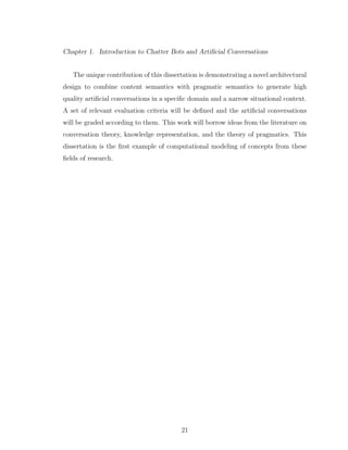 Chapter 1. Introduction to Chatter Bots and Artiﬁcial Conversations
The unique contribution of this dissertation is demonstrating a novel architectural
design to combine content semantics with pragmatic semantics to generate high
quality artiﬁcial conversations in a speciﬁc domain and a narrow situational context.
A set of relevant evaluation criteria will be deﬁned and the artiﬁcial conversations
will be graded according to them. This work will borrow ideas from the literature on
conversation theory, knowledge representation, and the theory of pragmatics. This
dissertation is the ﬁrst example of computational modeling of concepts from these
ﬁelds of research.
21
 