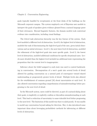 Chapter 2. Conversation Engineering
goals typically handled by receptionists at the front desks of the buildings on the
Microsoft corporate campus. The system employed a set of Bayesian user models to
interpret the goals of speakers given evidence gleaned from a natural language parse
of their utterances. Beyond linguistic features, the domain models took contextual
evidence into consideration, including visual ﬁndings.
The 3-level task abstraction hierarchy was the key feature of the system. Each
level modeled a diﬀerent level of abstraction. Level 0, the highest level of abstraction,
modeled the task of discriminating the high-level goal of the user, given initial obser-
vations and an initial utterance. Level 1, the next lower level of abstraction, modeled
the reﬁnement of the high-level goals into more speciﬁc goals. Level 2, the lowest
level of abstraction, modeled additional conditions for speciﬁc situational cases. Lev-
els more detailed than the highest level included an additional state representing the
proposition that the current level is inappropriate.
Inference about the belief assigned to each state was used to control backtrack-
ing in conversation. Decomposition of a user’s goals into several levels of detail
allowed for guiding conversation on a natural path of convergence toward shared
understanding at progressively greater levels of detail. Multiple levels also allowed
for the establishment of common ground [10] about uncertainties at each level. It
also allowed conversation regarding comprehension of misunderstandings before pro-
gressing to the next level of detail.
In the Microsoft system, users could be directed, as part of a natural dialog about
their goals, to implicitly or explicitly conﬁrm or disconﬁrm misunderstanding at each
level. This lead to reduction of uncertainty to some tolerable level before progressing
to the next level. The limitation of this model was that it scaled poorly. It was unable
to model any conversation beyond asking for direction. But, it also introduced some
important ideas about leveraging probabilistic methods for inferencing at diﬀerent
levels of abstraction.
23
 