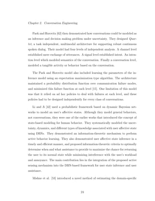 Chapter 2. Conversation Engineering
Paek and Horovitz [62] then demonstrated how conversations could be modeled as
an inference and decision making problem under uncertainty. They designed Quar-
tet, a task independent, multimodal architecture for supporting robust continuous
spoken dialog. Their model had four levels of independent analysis. A channel level
established mere exchange of utterances. A signal level established intent. An inten-
tion level which modeled semantics of the conversation. Finally a conversation level,
modeled a tangible activity or behavior based on the conversation.
The Paek and Horovitz model also included learning the parameters of the in-
ference model using an expectation maximization type algorithm. The architecture
maintained a probability distribution function over communication failure modes,
and minimized this failure function at each level [15]. One limitation of this model
was that it relied on ad hoc policies to deal with failures at each level, and these
policies had to be designed independently for every class of conversations.
Li and Ji [42] used a probabilistic framework based on dynamic Bayesian net-
works to model an user’s aﬀective states. Although they model general behaviors,
not conversations, they were one of the earlier works that introduced the concept of
state-based modeling for human behavior. They systematically modeled the uncer-
tainty, dynamics, and diﬀerent types of knowledge associated with user aﬀective state
using DBNs. They demonstrated an information-theoretic mechanism to perform
active behavior learning. They also demonstrated user aﬀective state inference in a
timely and eﬃcient manner, and proposed information-theoretic criteria to optimally
determine when and what assistance to provide to maximize the chance for returning
the user to its normal state while minimizing interference with the user’s workload
and annoyance. The main contribution lies in the integration of the proposed active
sensing mechanism into the DBN-based framework for user state inference and user
assistance.
Mishne et al. [53] introduced a novel method of estimating the domain-speciﬁc
24
 