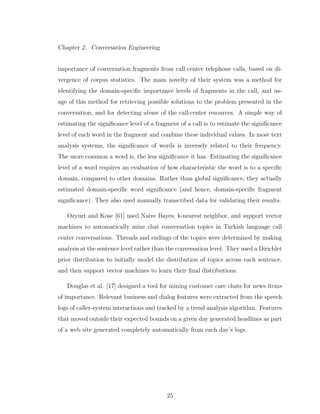Chapter 2. Conversation Engineering
importance of conversation fragments from call center telephone calls, based on di-
vergence of corpus statistics. The main novelty of their system was a method for
identifying the domain-speciﬁc importance levels of fragments in the call, and us-
age of this method for retrieving possible solutions to the problem presented in the
conversation, and for detecting abuse of the call-center resources. A simple way of
estimating the signiﬁcance level of a fragment of a call is to estimate the signiﬁcance
level of each word in the fragment and combine these individual values. In most text
analysis systems, the signiﬁcance of words is inversely related to their frequency.
The more common a word is, the less signiﬁcance it has. Estimating the signiﬁcance
level of a word requires an evaluation of how characteristic the word is to a speciﬁc
domain, compared to other domains. Rather than global signiﬁcance, they actually
estimated domain-speciﬁc word signiﬁcance (and hence, domain-speciﬁc fragment
signiﬁcance). They also used manually transcribed data for validating their results.
Ozyurt and Kose [61] used Naive Bayes, k-nearest neighbor, and support vector
machines to automatically mine chat conversation topics in Turkish language call
center conversations. Threads and endings of the topics were determined by making
analysis at the sentence level rather than the conversation level. They used a Dirichlet
prior distribution to initially model the distribution of topics across each sentence,
and then support vector machines to learn their ﬁnal distributions.
Douglas et al. [17] designed a tool for mining customer care chats for news items
of importance. Relevant business and dialog features were extracted from the speech
logs of caller-system interactions and tracked by a trend analysis algorithm. Features
that moved outside their expected bounds on a given day generated headlines as part
of a web site generated completely automatically from each day’s logs.
25
 