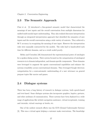 Chapter 2. Conversation Engineering
2.3 The Semantic Approach
Chai et al. [5] introduced a ﬁne-grained semantic model that characterized the
meanings of user inputs and the overall conversation from multiple dimensions for
uniﬁed multi-modal input understanding. They also realized discourse interpretation
through an integrated interpretation approach that identiﬁed the semantics of user
inputs and the overall conversation using a wide variety of contexts. They achieved a
90 % accuracy in recognizing the meaning of user input. However the interpretation
rules were manually contracted for the models. The rules had to handcrafted each
time for diﬀerent domains, and as a result scaled poorly.
Mehta and Corradini [49] demonstrated the representational power of ontologies
for a spoken dialog system. Their system focused on the categorization of ontological
resources in to domain independent, and domain speciﬁc components. These domains
were leveraged to augment the agents conversational capabilities and enhance the
systems reusability across conversational domains. They leveraged Google directory
categorization for a semi-automatic understanding of a user utterance on general
purpose topics like movies and games.
2.4 Dialogue systems
There has been a long history of research in dialogue systems, both speech-based
and text-based. Some dialogue systems also incorporate graphics, haptics, gestures,
and other mediums of communication. These systems have been deployed in a wide
range of applications like website navigation assistance, virtual receptionist, training
and tutorials, virtual concierge at hotels, etc.
One of the earliest research eﬀorts was the GUS (Genial Understander System)
[3]. This was a virtual agent helping a customer make reservations. The knowledge
27
 