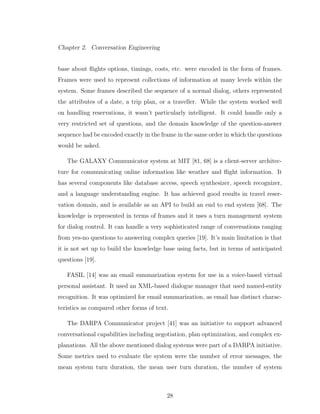 Chapter 2. Conversation Engineering
base about ﬂights options, timings, costs, etc. were encoded in the form of frames.
Frames were used to represent collections of information at many levels within the
system. Some frames described the sequence of a normal dialog, others represented
the attributes of a date, a trip plan, or a traveller. While the system worked well
on handling reservations, it wasn’t particularly intelligent. It could handle only a
very restricted set of questions, and the domain knowledge of the question-answer
sequence had be encoded exactly in the frame in the same order in which the questions
would be asked.
The GALAXY Communicator system at MIT [81, 68] is a client-server architec-
ture for communicating online information like weather and ﬂight information. It
has several components like database access, speech synthesizer, speech recognizer,
and a language understanding engine. It has achieved good results in travel reser-
vation domain, and is available as an API to build an end to end system [68]. The
knowledge is represented in terms of frames and it uses a turn management system
for dialog control. It can handle a very sophisticated range of conversations ranging
from yes-no questions to answering complex queries [19]. It’s main limitation is that
it is not set up to build the knowledge base using facts, but in terms of anticipated
questions [19].
FASIL [14] was an email summarization system for use in a voice-based virtual
personal assistant. It used an XML-based dialogue manager that used named-entity
recognition. It was optimized for email summarization, as email has distinct charac-
teristics as compared other forms of text.
The DARPA Communicator project [41] was an initiative to support advanced
conversational capabilities including negotiation, plan optimization, and complex ex-
planations. All the above mentioned dialog systems were part of a DARPA initiative.
Some metrics used to evaluate the system were the number of error messages, the
mean system turn duration, the mean user turn duration, the number of system
28
 