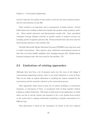 Chapter 2. Conversation Engineering
words to task end, the number of user words to task end, the mean response latency,
and the total duration of task [96].
State tracking is an important task in management of dialog systems. Several
belief based state tracking architectures handle this problem using stochastic meth-
ods. These include generative and discriminative models [16]. Some specialized
techniques leverage dialogue structure in speciﬁc context to improve accuracy by
encoding speech recognition patterns [50]. Neural networks have also been used for
deep-learning solutions to this problem [35].
Partially Observable Markov Decisions Processes (POMDPs) have also been used
to model conversations. They improve upon traditional conversational systems in
that they can better handle ambiguity from changing domains [25]. Reinforcement
learning techniques have also been used for this problem. [73]
2.5 Limitations of existing approaches
Although there has been a lot of progress made over the years in the design of
conversational engineering systems, there is one major limitation to most of them.
They do not make an explicit distinction to modeling the content required for the
conversation and the semantics inherent in the conversation process.
Most approaches either focus on just one of content modeling or conversation
semantics, or sub-aspects of these, or incorporate both of them together without
making an explicit distinction. This leads to blind spots in the application, in which
either one has to encode content and semantics to for a new domain from scratch,
or the system has to undergo substantial remodeling to handle conversations of a
diﬀerent type.
This dissertation is based on the assumption (as shown in the next chapter)
29
 