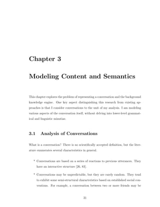 Chapter 3
Modeling Content and Semantics
This chapter explores the problem of representing a conversation and the background
knowledge engine. One key aspect distinguishing this research from existing ap-
proaches is that I consider conversations to the unit of my analysis. I am modeling
various aspects of the conversation itself, without delving into lower-level grammat-
ical and linguistic minutiae.
3.1 Analysis of Conversations
What is a conversation? There is no scientiﬁcally accepted deﬁnition, but the liter-
ature enumerates several characteristics in general.
* Conversations are based on a series of reactions to previous utterances. They
have an interactive structure [26, 83].
* Conversations may be unpredictable, but they are rarely random. They tend
to exhibit some semi-structural characteristics based on established social con-
ventions. For example, a conversation between two or more friends may be
31
 