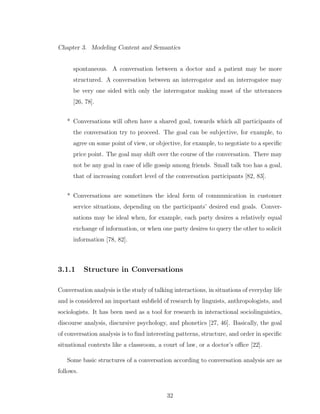 Chapter 3. Modeling Content and Semantics
spontaneous. A conversation between a doctor and a patient may be more
structured. A conversation between an interrogator and an interrogatee may
be very one sided with only the interrogator making most of the utterances
[26, 78].
* Conversations will often have a shared goal, towards which all participants of
the conversation try to proceed. The goal can be subjective, for example, to
agree on some point of view, or objective, for example, to negotiate to a speciﬁc
price point. The goal may shift over the course of the conversation. There may
not be any goal in case of idle gossip among friends. Small talk too has a goal,
that of increasing comfort level of the conversation participants [82, 83].
* Conversations are sometimes the ideal form of communication in customer
service situations, depending on the participants’ desired end goals. Conver-
sations may be ideal when, for example, each party desires a relatively equal
exchange of information, or when one party desires to query the other to solicit
information [78, 82].
3.1.1 Structure in Conversations
Conversation analysis is the study of talking interactions, in situations of everyday life
and is considered an important subﬁeld of research by linguists, anthropologists, and
sociologists. It has been used as a tool for research in interactional sociolinguistics,
discourse analysis, discursive psychology, and phonetics [27, 46]. Basically, the goal
of conversation analysis is to ﬁnd interesting patterns, structure, and order in speciﬁc
situational contexts like a classroom, a court of law, or a doctor’s oﬃce [22].
Some basic structures of a conversation according to conversation analysis are as
follows.
32
 