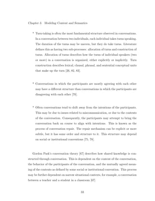 Chapter 3. Modeling Content and Semantics
* Turn-taking is often the most fundamental structure observed in conversations.
In a conversation between two individuals, each individual takes turns speaking.
The duration of the turns may be uneven, but they do take turns. Literature
deﬁnes this as having two sub-processes: allocation of turns and construction of
turns. Allocation of turns describes how the turns of individual speakers (two
or more) in a conversation is organized, either explicitly or implicitly. Turn
construction describes lexical, clausal, phrasal, and sentential conceptual units
that make up the turn [26, 82, 83].
* Conversations in which the participants are mostly agreeing with each other
may have a diﬀerent structure than conversations in which the participants are
disagreeing with each other [70].
* Often conversations tend to drift away from the intentions of the participants.
This may be due to issues related to miscommunication, or due to the contents
of the conversation. Consequently, the participants may attempt to bring the
conversation back on course to align with intentions. This is known as the
process of conversation repair. The repair mechanism can be explicit or more
subtle, but it has some order and structure to it. This structure may depend
on social or institutional conventions [75, 78].
Gordon Pask’s conversation theory [67] describes how shared knowledge is con-
structed through conversation. This is dependent on the content of the conversation,
the behavior of the participants of the conversation, and the mutually agreed mean-
ing of the contents as deﬁned by some social or institutional convention. This process
may be further dependent on narrow situational contexts, for example, a conversation
between a teacher and a student in a classroom [67]
33
 
