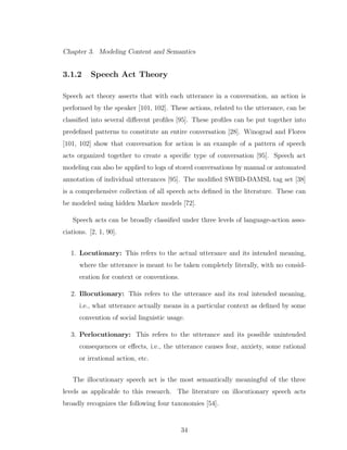 Chapter 3. Modeling Content and Semantics
3.1.2 Speech Act Theory
Speech act theory asserts that with each utterance in a conversation, an action is
performed by the speaker [101, 102]. These actions, related to the utterance, can be
classiﬁed into several diﬀerent proﬁles [95]. These proﬁles can be put together into
predeﬁned patterns to constitute an entire conversation [28]. Winograd and Flores
[101, 102] show that conversation for action is an example of a pattern of speech
acts organized together to create a speciﬁc type of conversation [95]. Speech act
modeling can also be applied to logs of stored conversations by manual or automated
annotation of individual utterances [95]. The modiﬁed SWBD-DAMSL tag set [38]
is a comprehensive collection of all speech acts deﬁned in the literature. These can
be modeled using hidden Markov models [72].
Speech acts can be broadly classiﬁed under three levels of language-action asso-
ciations. [2, 1, 90].
1. Locutionary: This refers to the actual utterance and its intended meaning,
where the utterance is meant to be taken completely literally, with no consid-
eration for context or conventions.
2. Illocutionary: This refers to the utterance and its real intended meaning,
i.e., what utterance actually means in a particular context as deﬁned by some
convention of social linguistic usage.
3. Perlocutionary: This refers to the utterance and its possible unintended
consequences or eﬀects, i.e., the utterance causes fear, anxiety, some rational
or irrational action, etc.
The illocutionary speech act is the most semantically meaningful of the three
levels as applicable to this research. The literature on illocutionary speech acts
broadly recognizes the following four taxonomies [54].
34
 