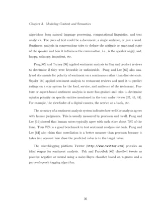 Chapter 3. Modeling Content and Semantics
algorithms from natural language processing, computational linguistics, and text
analytics. The piece of text could be a document, a single sentence, or just a word.
Sentiment analysis in conversations tries to deduce the attitude or emotional state
of the speaker and how it inﬂuences the conversation, i.e., is the speaker angry, sad,
happy, unhappy, impatient, etc.
Pang [65] and Turney [94] applied sentiment analysis to ﬁlm and product reviews
to determine if they were favorable or unfavorable. Pang and Lee [66] also ana-
lyzed documents for polarity of sentiment on a continuous rather than discrete scale.
Snyder [84] applied sentiment analysis to restaurant reviews and used it to predict
ratings on a star system for the food, service, and ambience of the restaurant. Fea-
ture or aspect-based sentiment analysis is more ﬁne-grained and tries to determine
opinion polarity on speciﬁc entities mentioned in the text under review [37, 45, 44].
For example, the viewﬁnder of a digital camera, the service at a bank, etc.
The accuracy of a sentiment analysis system indicates how well the analysis agrees
with human judgments. This is usually measured by precision and recall. Pang and
Lee [64] showed that human raters typically agree with each other about 70% of the
time. Thus 70% is a good benchmark to test sentiment analysis methods. Pang and
Lee [64] also claim that correllation is a better measure than precision because it
takes into account how close the predicted value is to the target value.
The microblogging platform Twitter (http://www.twitter.com) provides an
ideal corpus for sentiment analysis. Pak and Paroubek [63] classiﬁed tweets as
positive negative or neural using a naive-Bayes classiﬁer based on n-grams and a
parts-of-speech tagging algorithm.
36
 