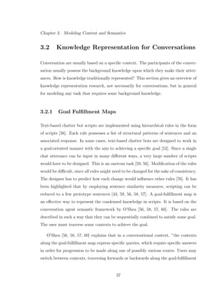 Chapter 3. Modeling Content and Semantics
3.2 Knowledge Representation for Conversations
Conversation are usually based on a speciﬁc context. The participants of the conver-
sation usually possess the background knowledge upon which they make their utter-
ances. How is knowledge traditionally represented? This section gives an overview of
knowledge representation research, not necessarily for conversations, but in general
for modeling any task that requires some background knowledge.
3.2.1 Goal Fulﬁllment Maps
Text-based chatter bot scripts are implemented using hierarchical rules in the form
of scripts [56]. Each rule possesses a list of structural patterns of sentences and an
associated response. In some cases, text-based chatter bots are designed to work in
a goal-oriented manner with the aim to achieving a speciﬁc goal [52]. Since a single
chat utterance can be input in many diﬀerent ways, a very large number of scripts
would have to be designed. This is an onerous task [59, 56]. Modiﬁcation of the rules
would be diﬃcult, since all rules might need to be changed for the sake of consistency.
The designer has to predict how each change would inﬂuence other rules [76]. It has
been highlighted that by employing sentence similarity measures, scripting can be
reduced to a few prototype sentences [43, 59, 56, 58, 57]. A goal-fulﬁllment map is
an eﬀective way to represent the condensed knowledge in scripts. It is based on the
conversation agent semantic framework by O’Shea [56, 58, 57, 60]. The rules are
described in such a way that they can be sequentially combined to satisfy some goal.
The user must traverse some contexts to achieve the goal.
O’Shea [56, 58, 57, 60] explains that in a conversational context, ”the contexts
along the goal-fulﬁllment map express speciﬁc queries, which require speciﬁc answers
in order for progression to be made along one of possibly various routes. Users may
switch between contexts, traversing forwards or backwards along the goal-fulﬁllment
37
 