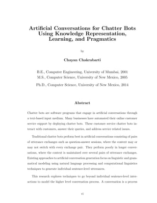 Artiﬁcial Conversations for Chatter Bots
Using Knowledge Representation,
Learning, and Pragmatics
by
Chayan Chakrabarti
B.E., Computer Engineering, University of Mumbai, 2001
M.S., Computer Science, University of New Mexico, 2005
Ph.D., Computer Science, University of New Mexico, 2014
Abstract
Chatter bots are software programs that engage in artiﬁcial conversations through
a text-based input medium. Many businesses have automated their online customer
service support by deploying chatter bots. These customer service chatter bots in-
teract with customers, answer their queries, and address service related issues.
Traditional chatter bots perform best in artiﬁcial conversations consisting of pairs
of utterance exchanges such as question-answer sessions, where the context may or
may not switch with every exchange pair. They perform poorly in longer conver-
sations, where the context is maintained over several pairs of utterance exchanges.
Existing approaches to artiﬁcial conversation generation focus on linguistic and gram-
matical modeling using natural language processing and computational linguistics
techniques to generate individual sentence-level utterances.
This research explores techniques to go beyond individual sentence-level inter-
actions to model the higher level conversation process. A conversation is a process
vi
 