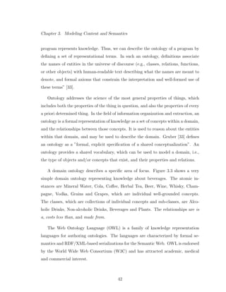 Chapter 3. Modeling Content and Semantics
program represents knowledge. Thus, we can describe the ontology of a program by
deﬁning a set of representational terms. In such an ontology, deﬁnitions associate
the names of entities in the universe of discourse (e.g., classes, relations, functions,
or other objects) with human-readable text describing what the names are meant to
denote, and formal axioms that constrain the interpretation and well-formed use of
these terms” [33].
Ontology addresses the science of the most general properties of things, which
includes both the properties of the thing in question, and also the properties of every
a priori determined thing. In the ﬁeld of information organization and extraction, an
ontology is a formal representation of knowledge as a set of concepts within a domain,
and the relationships between those concepts. It is used to reason about the entities
within that domain, and may be used to describe the domain. Gruber [33] deﬁnes
an ontology as a ”formal, explicit speciﬁcation of a shared conceptualization”. An
ontology provides a shared vocabulary, which can be used to model a domain, i.e.,
the type of objects and/or concepts that exist, and their properties and relations.
A domain ontology describes a speciﬁc area of focus. Figure 3.3 shows a very
simple domain ontology representing knowledge about beverages. The atomic in-
stances are Mineral Water, Cola, Coﬀee, Herbal Tea, Beer, Wine, Whisky, Cham-
pagne, Vodka, Grains and Grapes, which are individual well-grounded concepts.
The classes, which are collections of individual concepts and sub-classes, are Alco-
holic Drinks, Non-alcoholic Drinks, Beverages and Plants. The relationships are is
a, costs less than, and made from.
The Web Ontology Language (OWL) is a family of knowledge representation
languages for authoring ontologies. The languages are characterized by formal se-
mantics and RDF/XML-based serializations for the Semantic Web. OWL is endorsed
by the World Wide Web Consortium (W3C) and has attracted academic, medical
and commercial interest.
42
 
