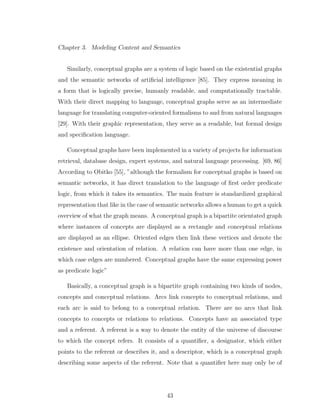 Chapter 3. Modeling Content and Semantics
Similarly, conceptual graphs are a system of logic based on the existential graphs
and the semantic networks of artiﬁcial intelligence [85]. They express meaning in
a form that is logically precise, humanly readable, and computationally tractable.
With their direct mapping to language, conceptual graphs serve as an intermediate
language for translating computer-oriented formalisms to and from natural languages
[29]. With their graphic representation, they serve as a readable, but formal design
and speciﬁcation language.
Conceptual graphs have been implemented in a variety of projects for information
retrieval, database design, expert systems, and natural language processing. [69, 86]
According to Obitko [55], ”although the formalism for conceptual graphs is based on
semantic networks, it has direct translation to the language of ﬁrst order predicate
logic, from which it takes its semantics. The main feature is standardized graphical
representation that like in the case of semantic networks allows a human to get a quick
overview of what the graph means. A conceptual graph is a bipartite orientated graph
where instances of concepts are displayed as a rectangle and conceptual relations
are displayed as an ellipse. Oriented edges then link these vertices and denote the
existence and orientation of relation. A relation can have more than one edge, in
which case edges are numbered. Conceptual graphs have the same expressing power
as predicate logic”
Basically, a conceptual graph is a bipartite graph containing two kinds of nodes,
concepts and conceptual relations. Arcs link concepts to conceptual relations, and
each arc is said to belong to a conceptual relation. There are no arcs that link
concepts to concepts or relations to relations. Concepts have an associated type
and a referent. A referent is a way to denote the entity of the universe of discourse
to which the concept refers. It consists of a quantiﬁer, a designator, which either
points to the referent or describes it, and a descriptor, which is a conceptual graph
describing some aspects of the referent. Note that a quantiﬁer here may only be of
43
 