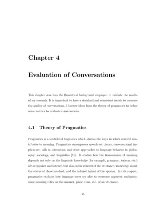 Chapter 4
Evaluation of Conversations
This chapter describes the theoretical background employed to validate the results
of my research. It is important to have a standard and consistent metric to measure
the quality of conversations. I borrow ideas from the theory of pragmatics to deﬁne
some metrics to evaluate conversations.
4.1 Theory of Pragmatics
Pragmatics is a subﬁeld of linguistics which studies the ways in which context con-
tributes to meaning. Pragmatics encompasses speech act theory, conversational im-
plicature, talk in interaction and other approaches to language behavior in philos-
ophy, sociology, and linguistics [51]. It studies how the transmission of meaning
depends not only on the linguistic knowledge (for example, grammar, lexicon, etc.)
of the speaker and listener, but also on the context of the utterance, knowledge about
the status of those involved, and the inferred intent of the speaker. In this respect,
pragmatics explains how language users are able to overcome apparent ambiguity,
since meaning relies on the manner, place, time, etc. of an utterance.
45
 
